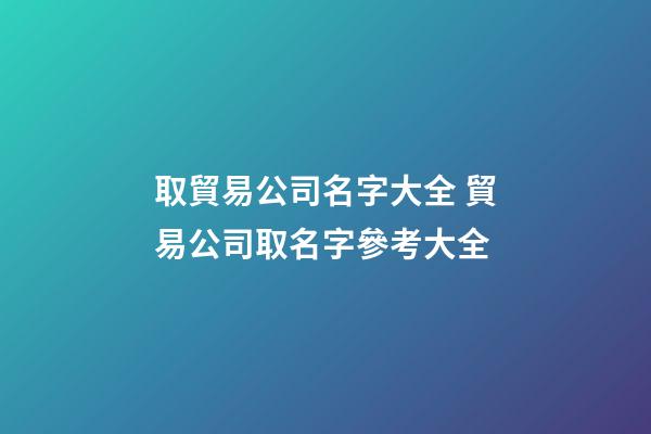取貿易公司名字大全 貿易公司取名字參考大全-第1張-公司起名-玄機派